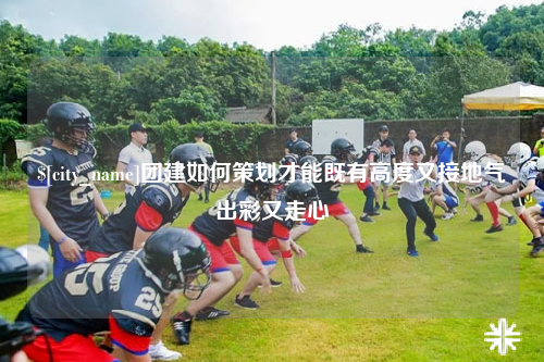 滁州团建如何策划才能既有高度又接地气出彩又走心