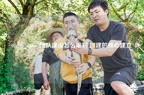 滁州团队建设怎么策划 团建的核心建立
